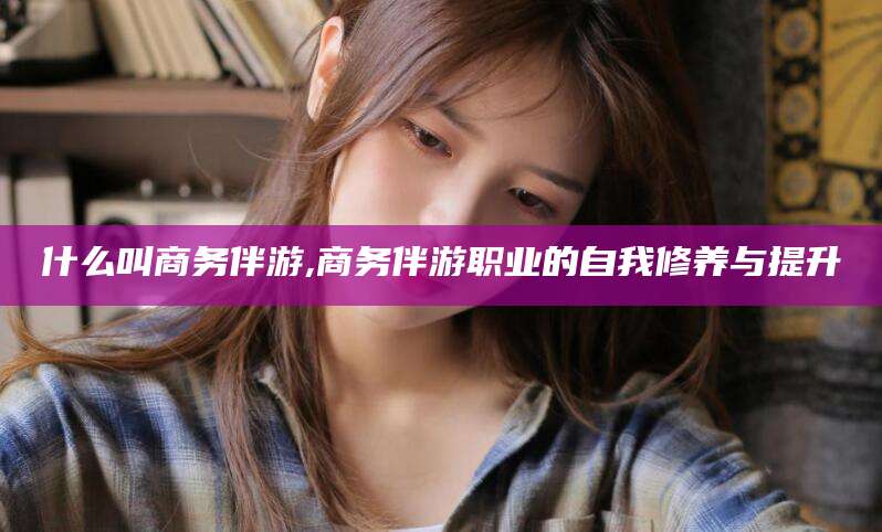 台山什么叫商务伴游,商务伴游职业的自我修养与提升