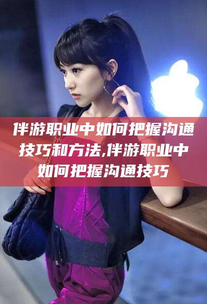 台山伴游职业中如何把握沟通技巧和方法,伴游职业中如何把握沟通技巧