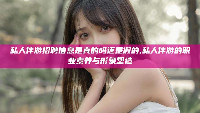 台山私人伴游招聘信息是真的吗还是假的,私人伴游的职业素养与形象塑造