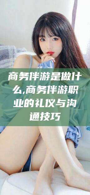 台山商务伴游是做什么,商务伴游职业的礼仪与沟通技巧