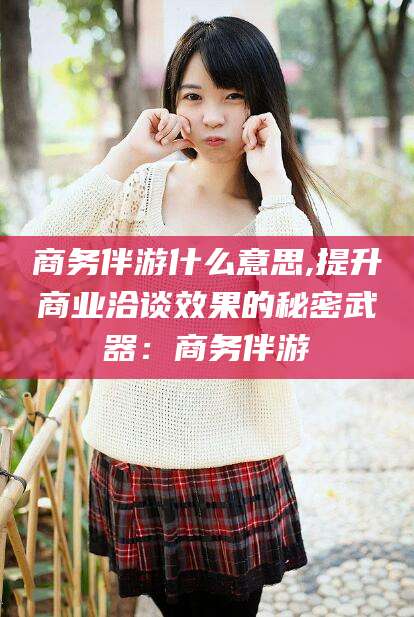 台山商务伴游什么意思,提升商业洽谈效果的秘密武器：商务伴游