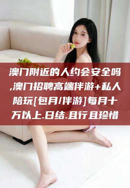 台山澳门附近的人约会安全吗,澳门招聘高端伴游+私人陪玩[包月/伴游]每月十万以上.日结.且行且珍惜