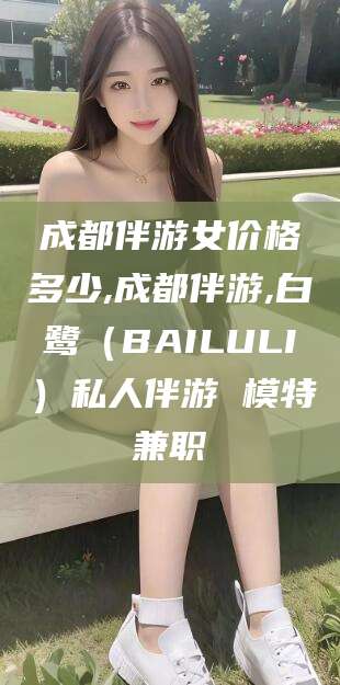 台山成都伴游女价格多少,成都伴游,白鹭（BAILULI）私人伴游 模特兼职