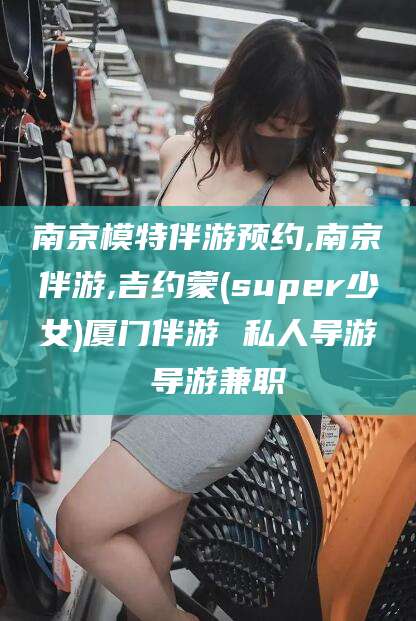 台山南京模特伴游预约,南京伴游,吉约蒙(super少女)厦门伴游 私人导游 导游兼职