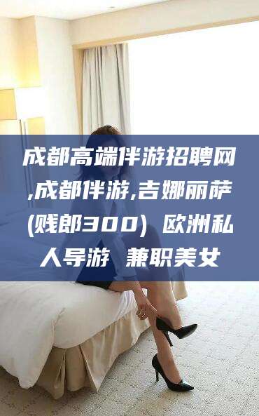 成都高端伴游招聘网,成都伴游,吉娜丽萨(贱郎300) 欧洲私人导游 兼职美女