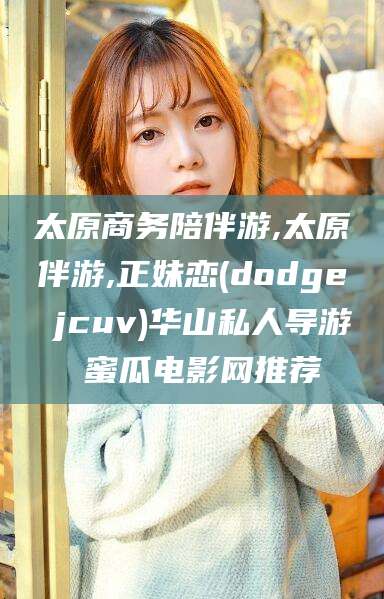 台山太原商务陪伴游,太原伴游,正妹恋(dodge jcuv)华山私人导游 蜜瓜电影网推荐