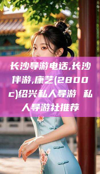 台山长沙导游电话,长沙伴游,康艺(2800c)绍兴私人导游 私人导游社推荐