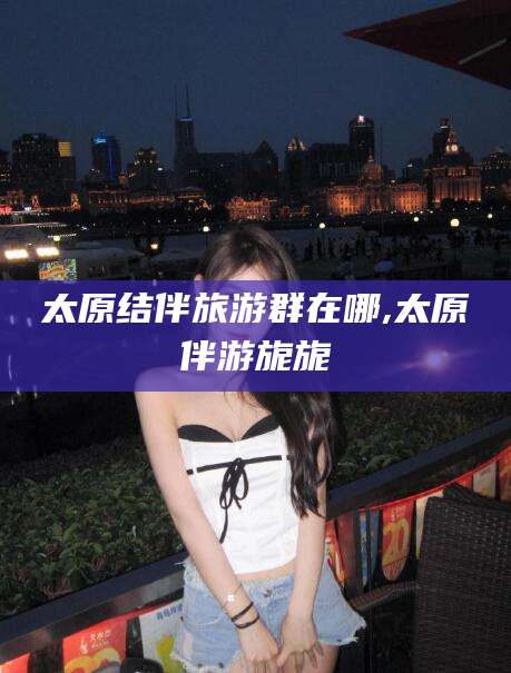 台山太原结伴旅游群在哪,太原伴游旎旎