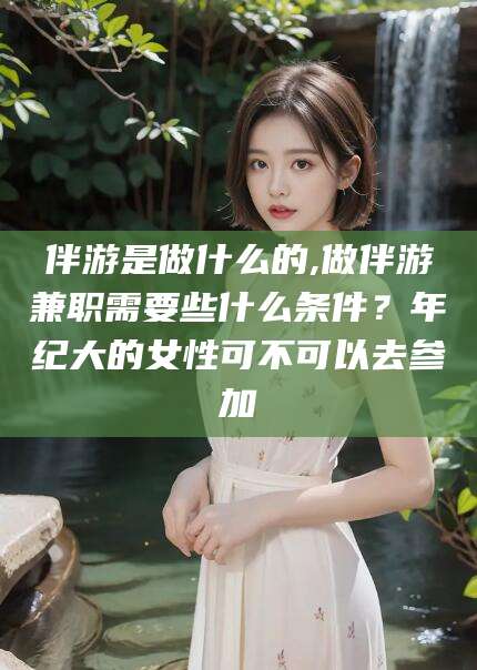 台山伴游是做什么的,做伴游兼职需要些什么条件？年纪大的女性可不可以去参加