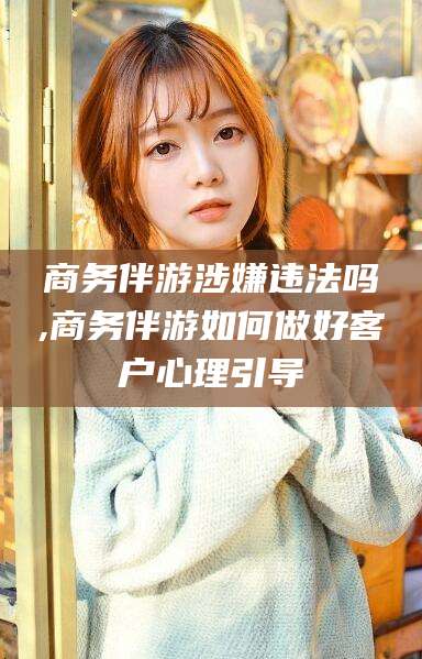 台山商务伴游涉嫌违法吗,商务伴游如何做好客户心理引导