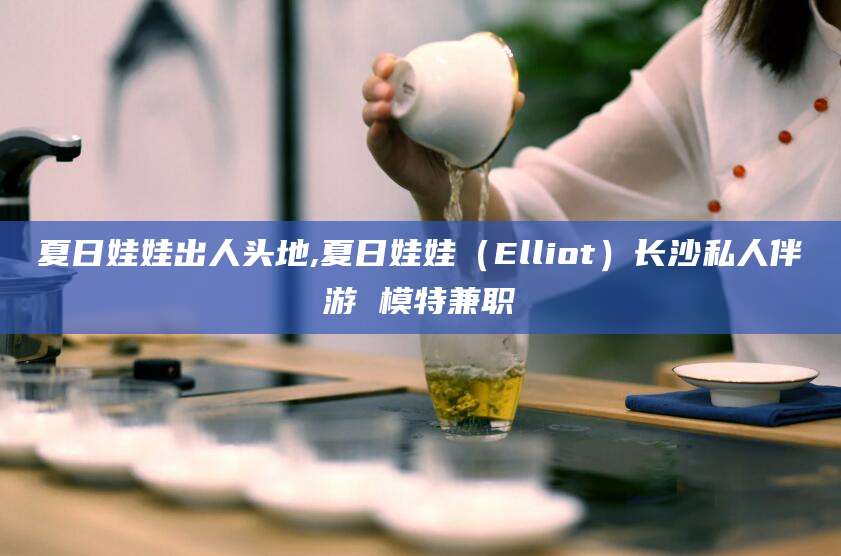 台山夏日娃娃出人头地,夏日娃娃（Elliot）长沙私人伴游 模特兼职