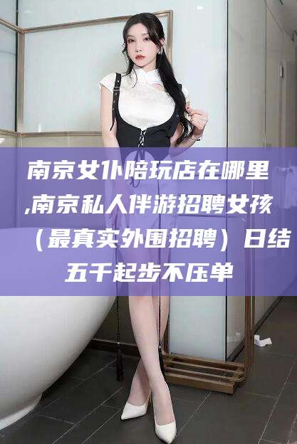 台山南京女仆陪玩店在哪里,南京私人伴游招聘女孩（最真实外围招聘）日结五千起步不压单