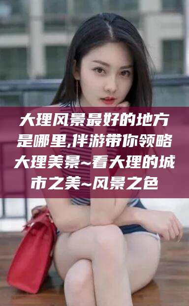 台山大理风景最好的地方是哪里,伴游带你领略大理美景~看大理的城市之美~风景之色