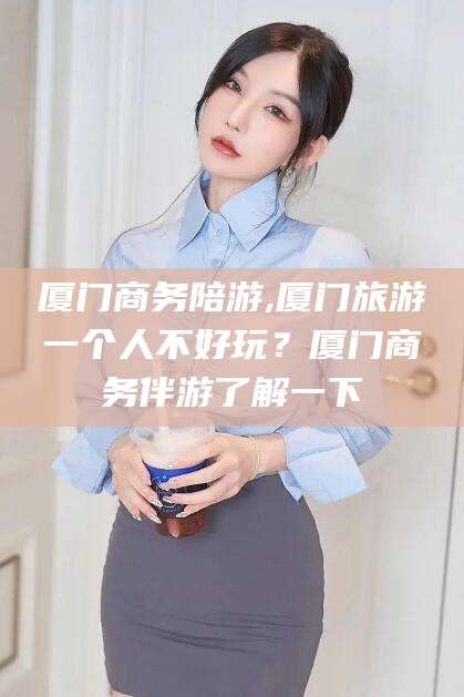 台山厦门商务陪游,厦门旅游一个人不好玩？厦门商务伴游了解一下