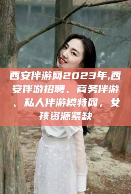 台山西安伴游网2023年,西安伴游招聘、商务伴游、私人伴游模特网，女孩资源紧缺