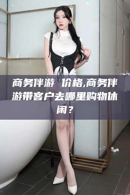 台山商务伴游 价格,商务伴游带客户去哪里购物休闲？