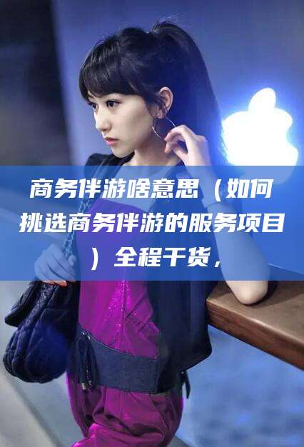 台山商务伴游啥意思（如何挑选商务伴游的服务项目）全程干货，