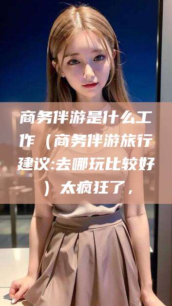 台山商务伴游是什么工作（商务伴游旅行建议:去哪玩比较好）太疯狂了，