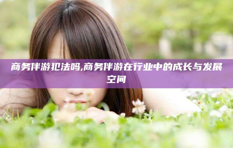 台山商务伴游犯法吗,商务伴游在行业中的成长与发展空间