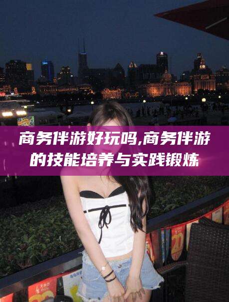 台山商务伴游好玩吗,商务伴游的技能培养与实践锻炼