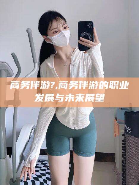 台山商务伴游?,商务伴游的职业发展与未来展望