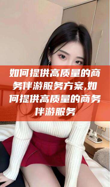 台山如何提供高质量的商务伴游服务方案,如何提供高质量的商务伴游服务